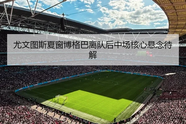 尤文图斯夏窗博格巴离队后中场核心悬念待解